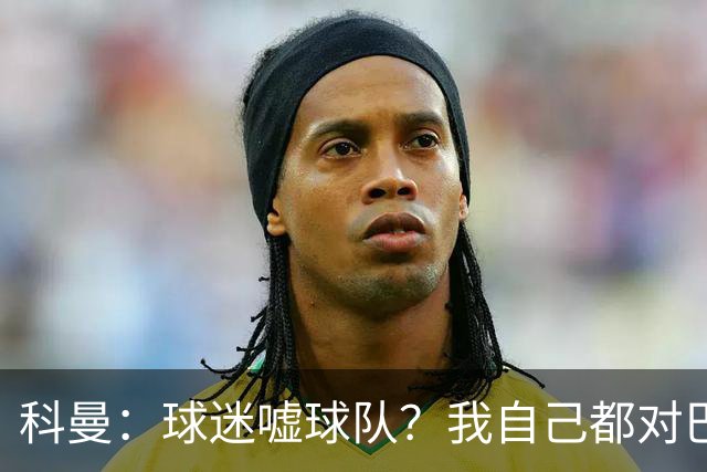 科曼：球迷嘘球队？我自己都对巴萨没多进几球不满