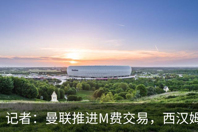 记者：曼联推进M费交易，西汉姆联要价8000万-8500万镑