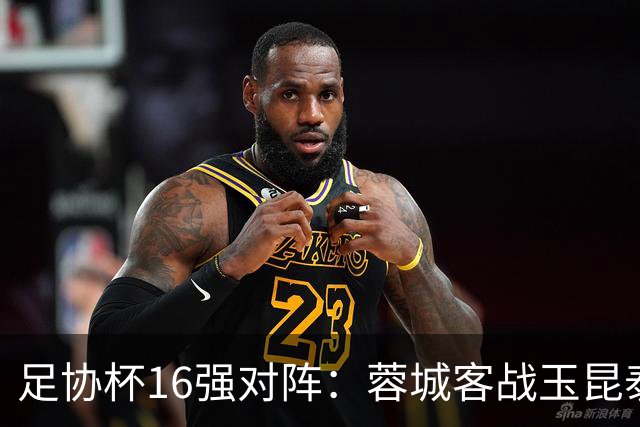 足协杯16强对阵：蓉城客战玉昆泰山战三镇 国安遭遇中乙队