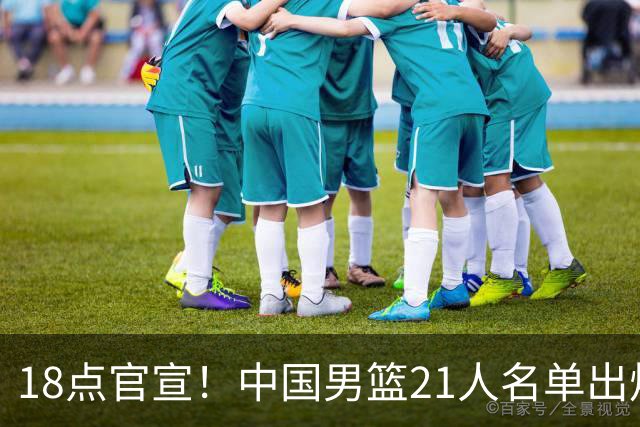 18点官宣！中国男篮21人名单出炉：杨瀚森、王俊杰领衔，赵睿落选